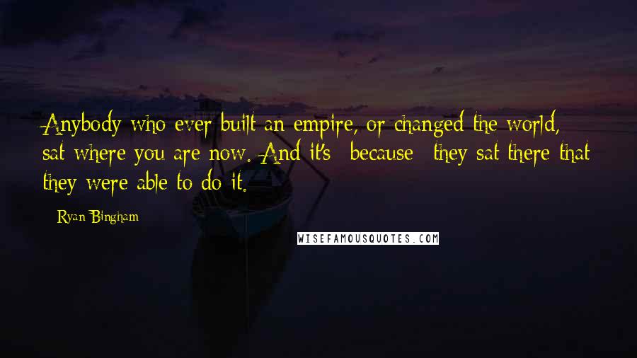 Ryan Bingham Quotes: Anybody who ever built an empire, or changed the world, sat where you are now. And it's *because* they sat there that they were able to do it.