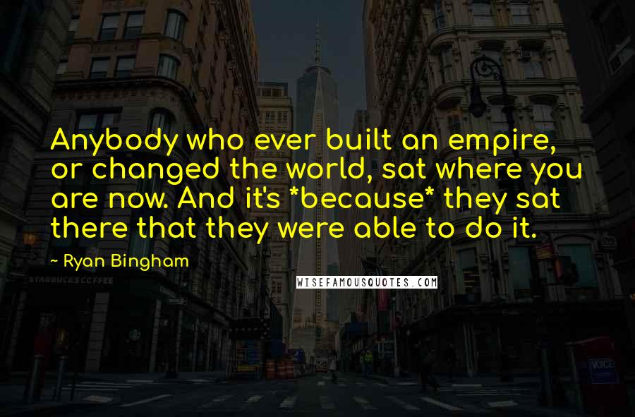 Ryan Bingham Quotes: Anybody who ever built an empire, or changed the world, sat where you are now. And it's *because* they sat there that they were able to do it.