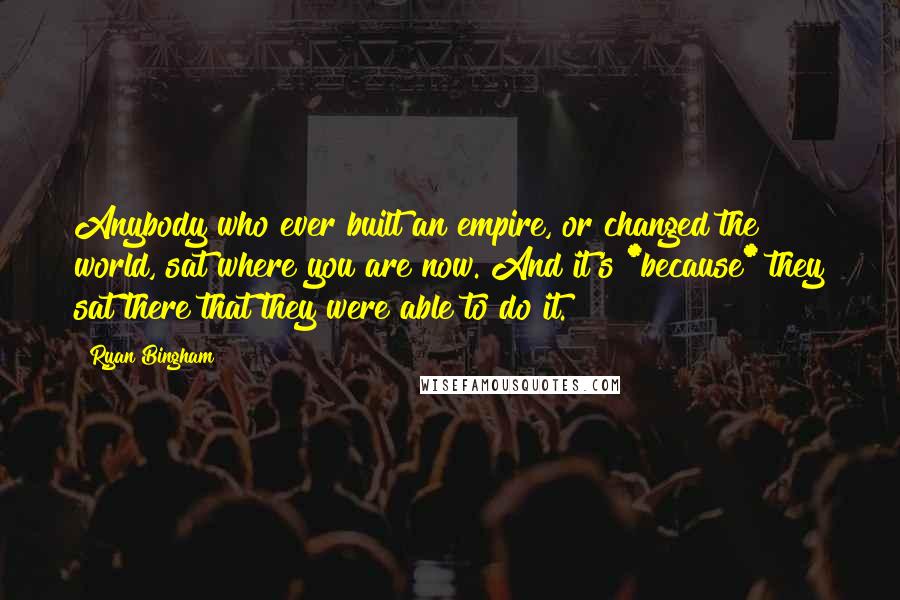 Ryan Bingham Quotes: Anybody who ever built an empire, or changed the world, sat where you are now. And it's *because* they sat there that they were able to do it.