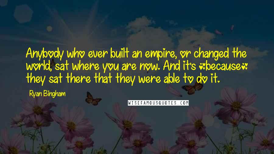 Ryan Bingham Quotes: Anybody who ever built an empire, or changed the world, sat where you are now. And it's *because* they sat there that they were able to do it.