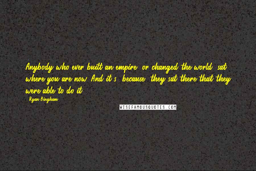 Ryan Bingham Quotes: Anybody who ever built an empire, or changed the world, sat where you are now. And it's *because* they sat there that they were able to do it.
