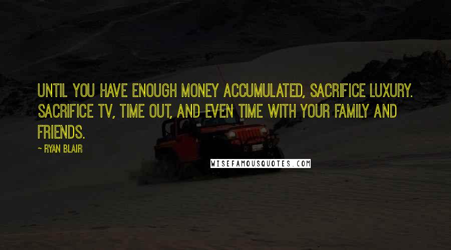 Ryan Blair Quotes: Until you have enough money accumulated, sacrifice luxury. Sacrifice TV, time out, and even time with your family and friends.