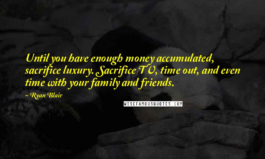 Ryan Blair Quotes: Until you have enough money accumulated, sacrifice luxury. Sacrifice TV, time out, and even time with your family and friends.