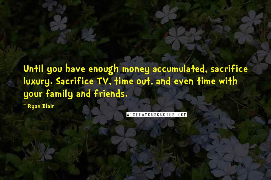 Ryan Blair Quotes: Until you have enough money accumulated, sacrifice luxury. Sacrifice TV, time out, and even time with your family and friends.