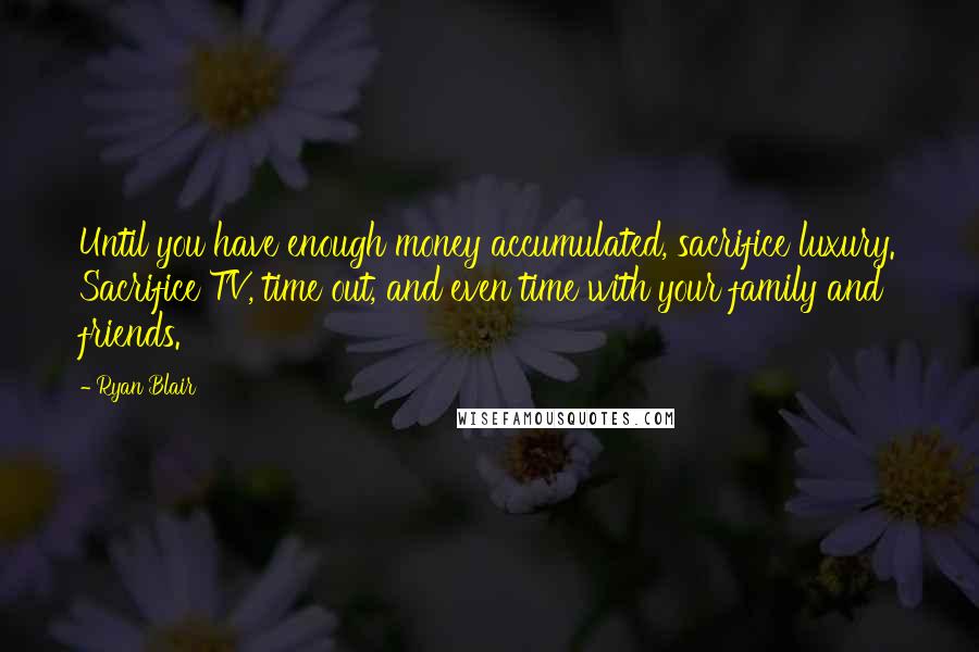 Ryan Blair Quotes: Until you have enough money accumulated, sacrifice luxury. Sacrifice TV, time out, and even time with your family and friends.