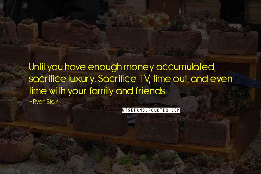 Ryan Blair Quotes: Until you have enough money accumulated, sacrifice luxury. Sacrifice TV, time out, and even time with your family and friends.