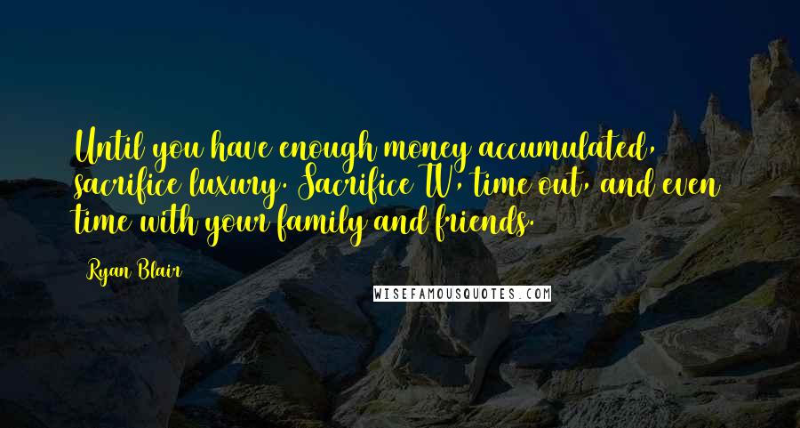 Ryan Blair Quotes: Until you have enough money accumulated, sacrifice luxury. Sacrifice TV, time out, and even time with your family and friends.