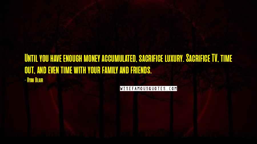 Ryan Blair Quotes: Until you have enough money accumulated, sacrifice luxury. Sacrifice TV, time out, and even time with your family and friends.