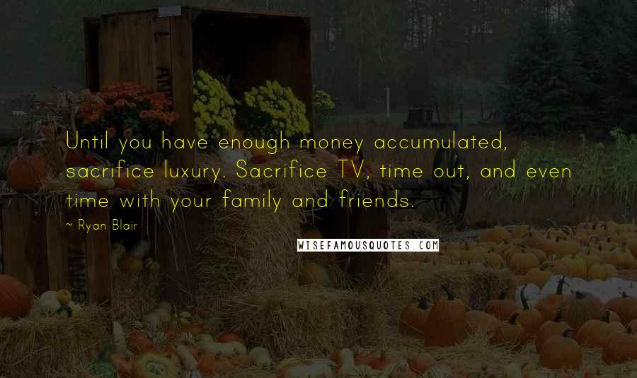 Ryan Blair Quotes: Until you have enough money accumulated, sacrifice luxury. Sacrifice TV, time out, and even time with your family and friends.