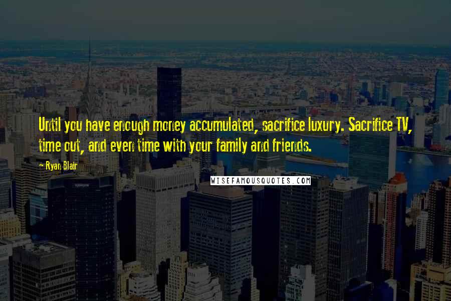 Ryan Blair Quotes: Until you have enough money accumulated, sacrifice luxury. Sacrifice TV, time out, and even time with your family and friends.