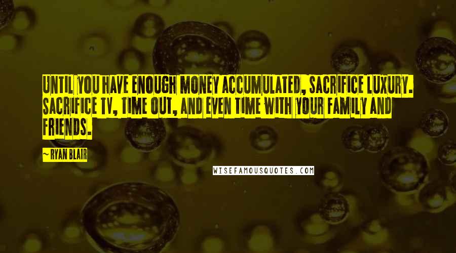 Ryan Blair Quotes: Until you have enough money accumulated, sacrifice luxury. Sacrifice TV, time out, and even time with your family and friends.