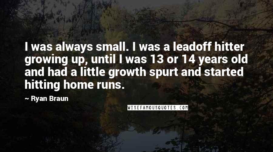 Ryan Braun Quotes: I was always small. I was a leadoff hitter growing up, until I was 13 or 14 years old and had a little growth spurt and started hitting home runs.