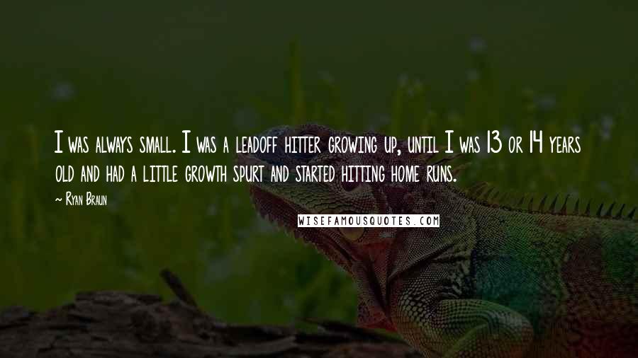 Ryan Braun Quotes: I was always small. I was a leadoff hitter growing up, until I was 13 or 14 years old and had a little growth spurt and started hitting home runs.