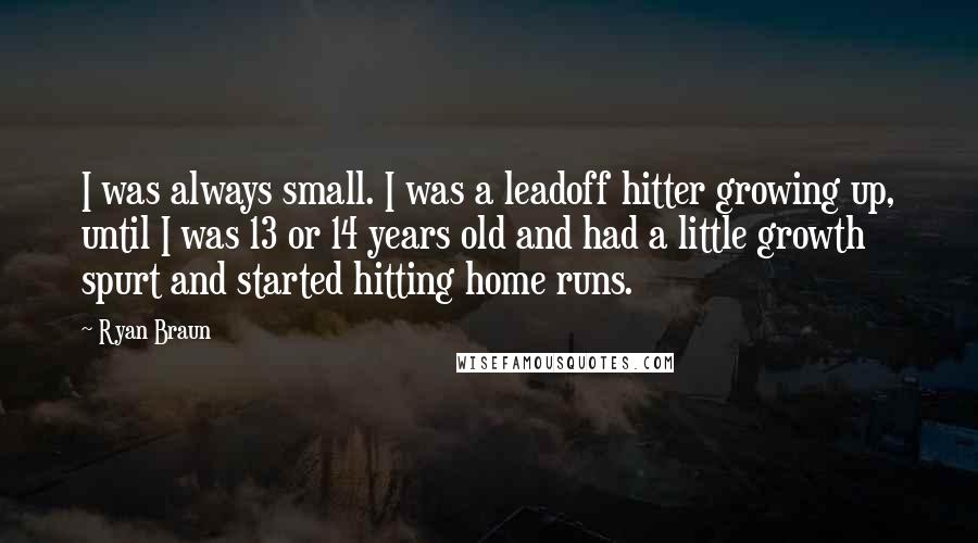 Ryan Braun Quotes: I was always small. I was a leadoff hitter growing up, until I was 13 or 14 years old and had a little growth spurt and started hitting home runs.