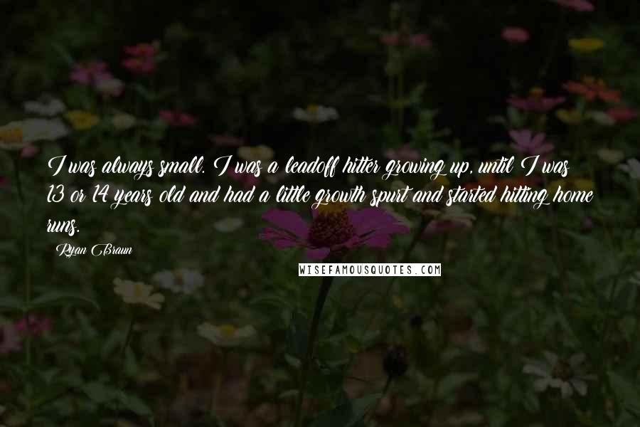 Ryan Braun Quotes: I was always small. I was a leadoff hitter growing up, until I was 13 or 14 years old and had a little growth spurt and started hitting home runs.