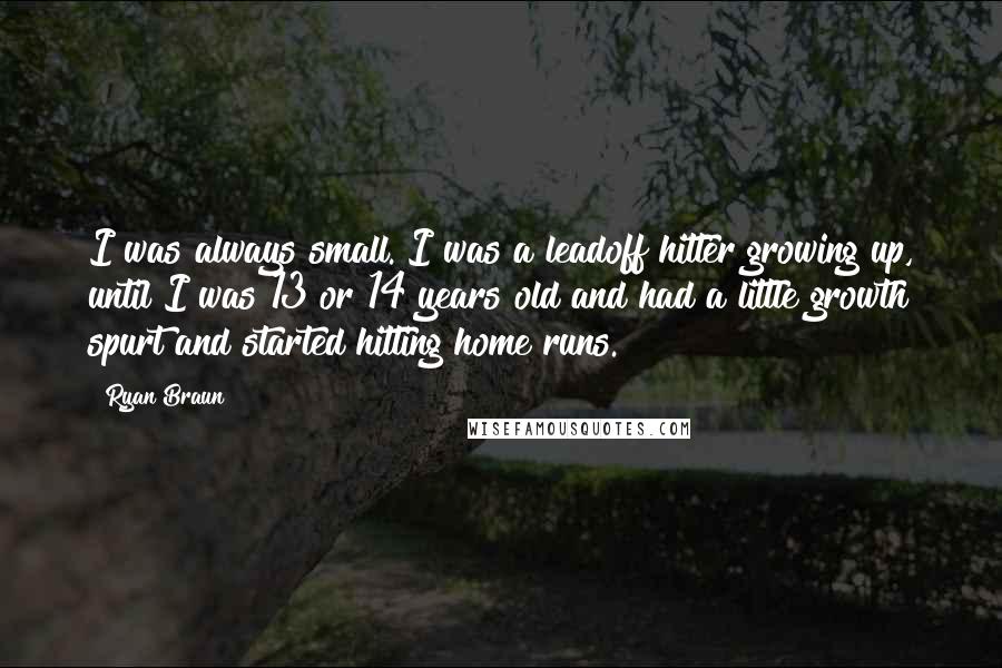Ryan Braun Quotes: I was always small. I was a leadoff hitter growing up, until I was 13 or 14 years old and had a little growth spurt and started hitting home runs.
