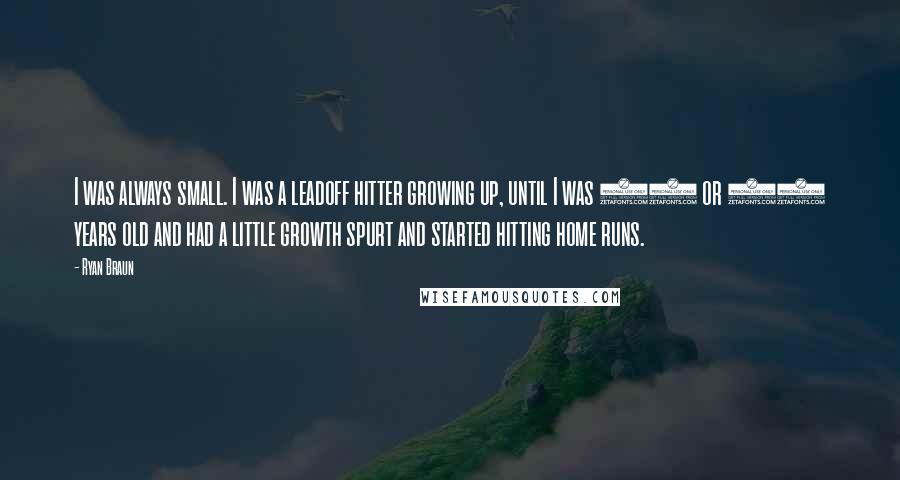 Ryan Braun Quotes: I was always small. I was a leadoff hitter growing up, until I was 13 or 14 years old and had a little growth spurt and started hitting home runs.