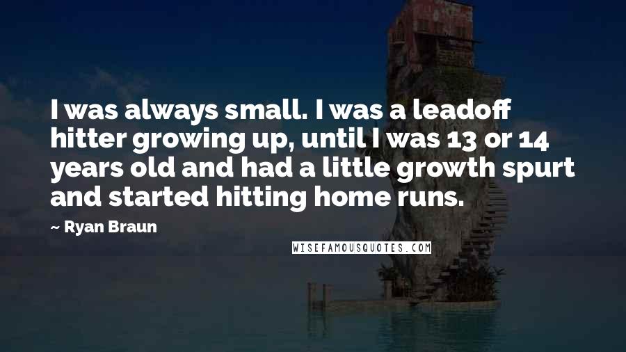 Ryan Braun Quotes: I was always small. I was a leadoff hitter growing up, until I was 13 or 14 years old and had a little growth spurt and started hitting home runs.