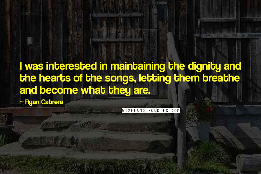 Ryan Cabrera Quotes: I was interested in maintaining the dignity and the hearts of the songs, letting them breathe and become what they are.