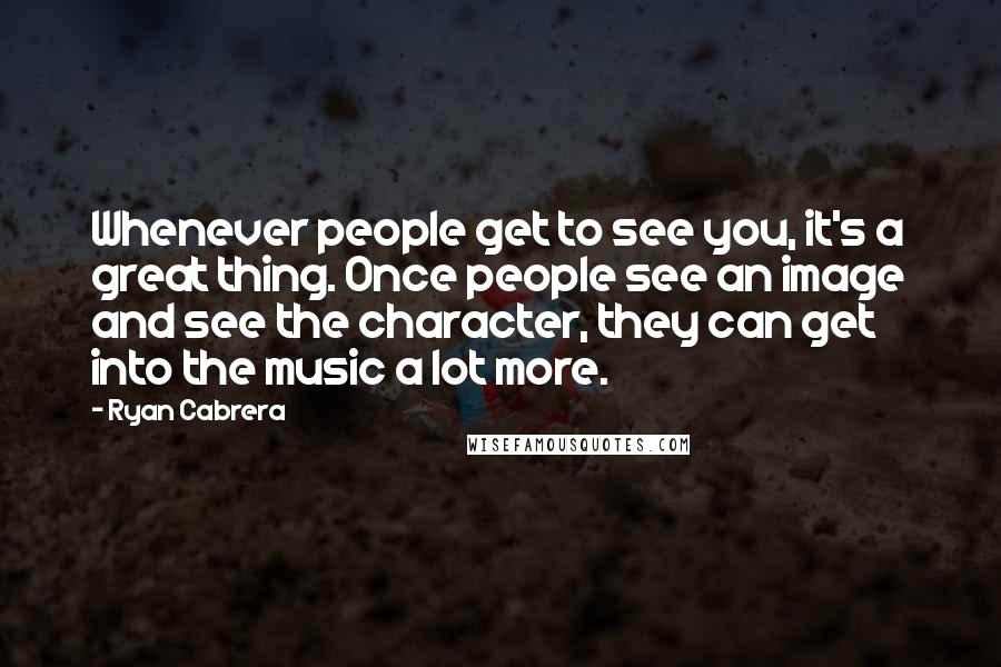 Ryan Cabrera Quotes: Whenever people get to see you, it's a great thing. Once people see an image and see the character, they can get into the music a lot more.