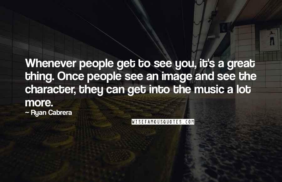 Ryan Cabrera Quotes: Whenever people get to see you, it's a great thing. Once people see an image and see the character, they can get into the music a lot more.