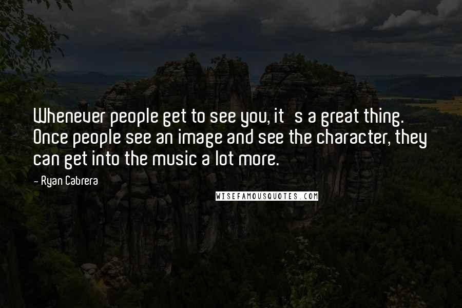 Ryan Cabrera Quotes: Whenever people get to see you, it's a great thing. Once people see an image and see the character, they can get into the music a lot more.