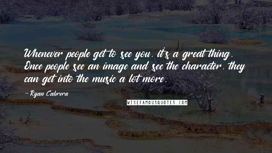 Ryan Cabrera Quotes: Whenever people get to see you, it's a great thing. Once people see an image and see the character, they can get into the music a lot more.