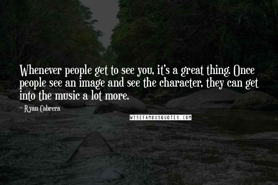 Ryan Cabrera Quotes: Whenever people get to see you, it's a great thing. Once people see an image and see the character, they can get into the music a lot more.