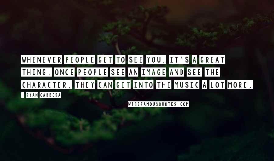 Ryan Cabrera Quotes: Whenever people get to see you, it's a great thing. Once people see an image and see the character, they can get into the music a lot more.