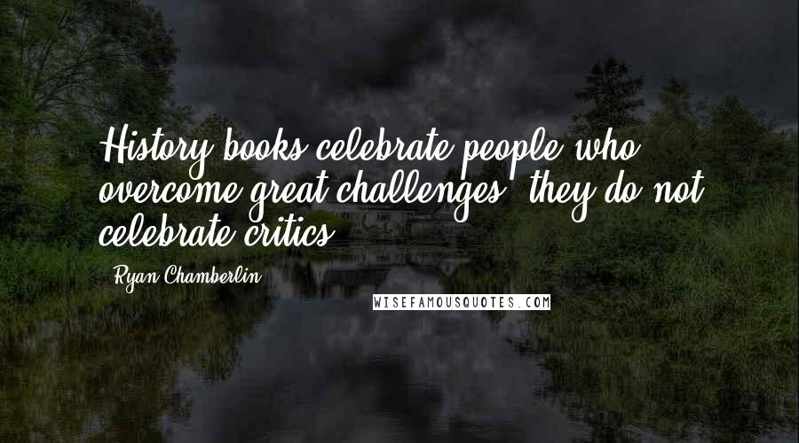 Ryan Chamberlin Quotes: History books celebrate people who overcome great challenges, they do not celebrate critics.