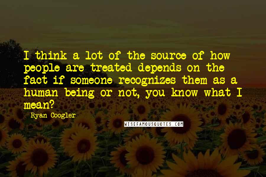 Ryan Coogler Quotes: I think a lot of the source of how people are treated depends on the fact if someone recognizes them as a human being or not, you know what I mean?