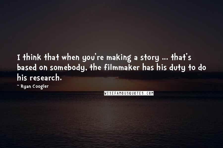 Ryan Coogler Quotes: I think that when you're making a story ... that's based on somebody, the filmmaker has his duty to do his research.