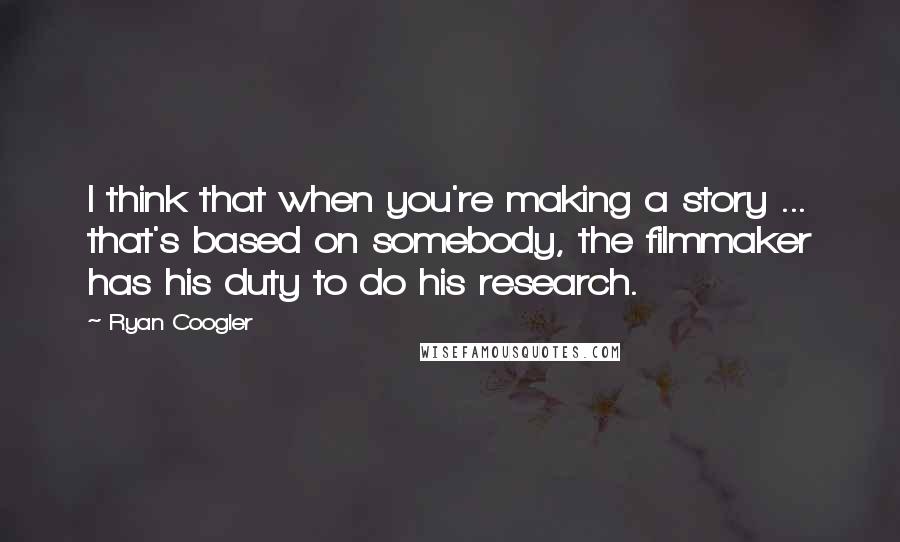 Ryan Coogler Quotes: I think that when you're making a story ... that's based on somebody, the filmmaker has his duty to do his research.