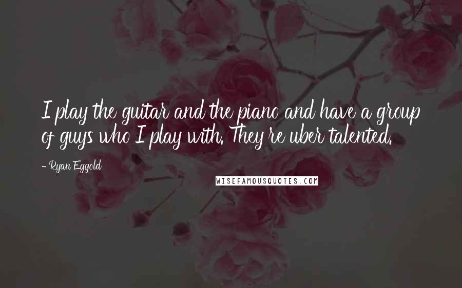 Ryan Eggold Quotes: I play the guitar and the piano and have a group of guys who I play with. They're uber talented.