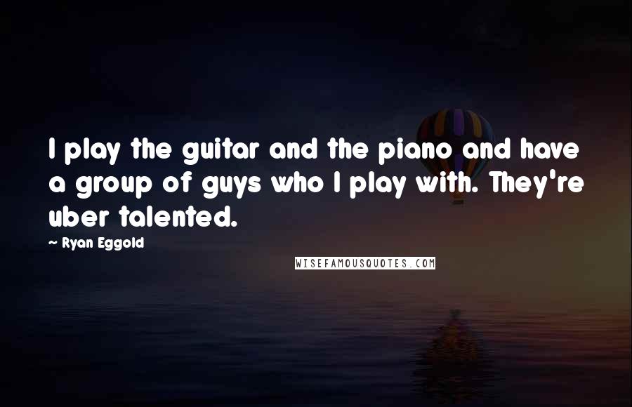 Ryan Eggold Quotes: I play the guitar and the piano and have a group of guys who I play with. They're uber talented.