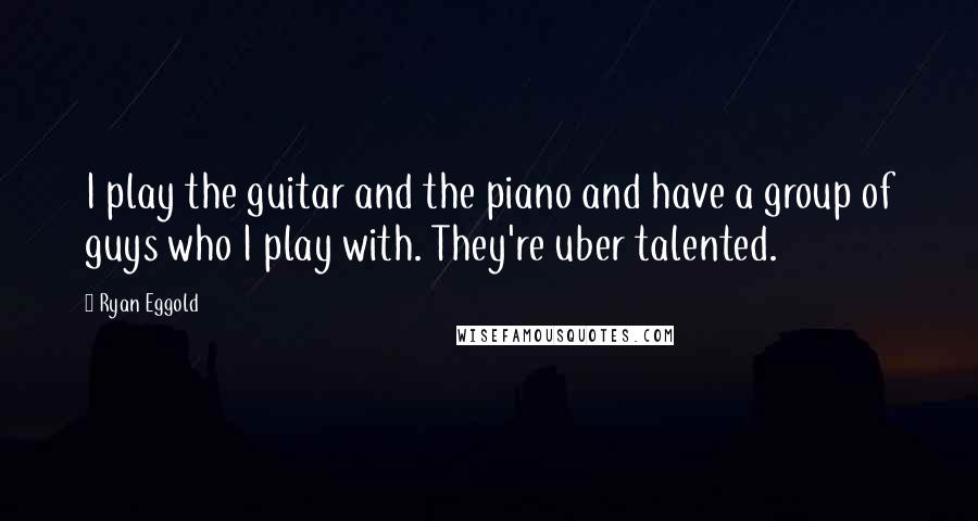 Ryan Eggold Quotes: I play the guitar and the piano and have a group of guys who I play with. They're uber talented.