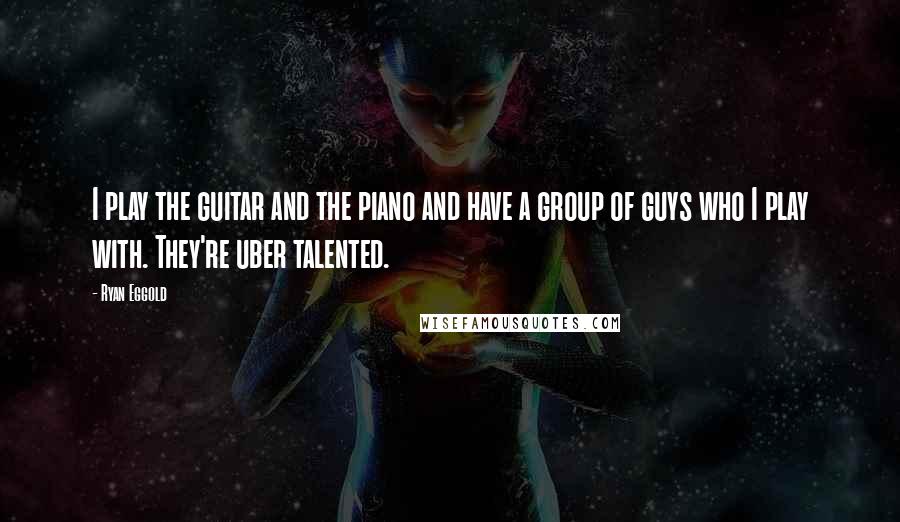 Ryan Eggold Quotes: I play the guitar and the piano and have a group of guys who I play with. They're uber talented.