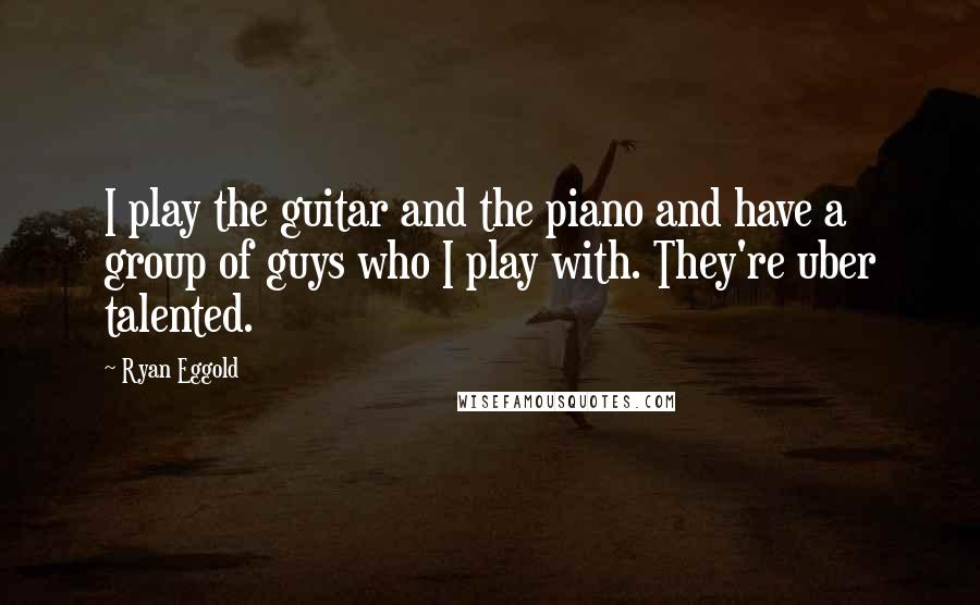 Ryan Eggold Quotes: I play the guitar and the piano and have a group of guys who I play with. They're uber talented.