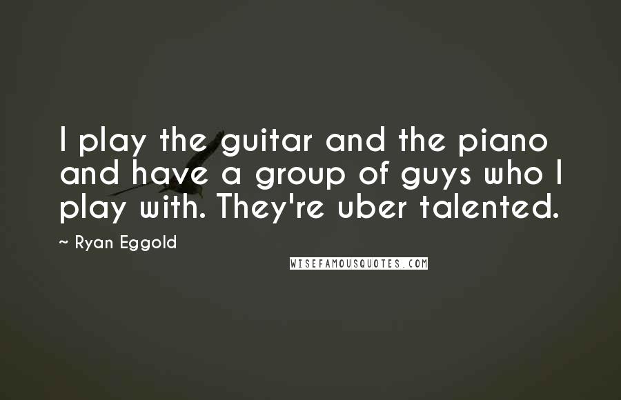 Ryan Eggold Quotes: I play the guitar and the piano and have a group of guys who I play with. They're uber talented.