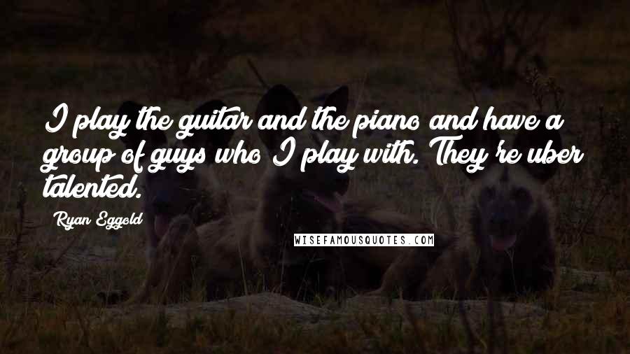 Ryan Eggold Quotes: I play the guitar and the piano and have a group of guys who I play with. They're uber talented.