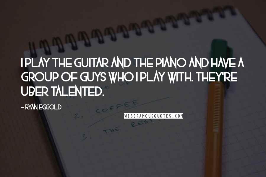 Ryan Eggold Quotes: I play the guitar and the piano and have a group of guys who I play with. They're uber talented.