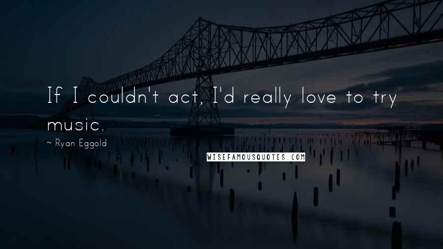 Ryan Eggold Quotes: If I couldn't act, I'd really love to try music.