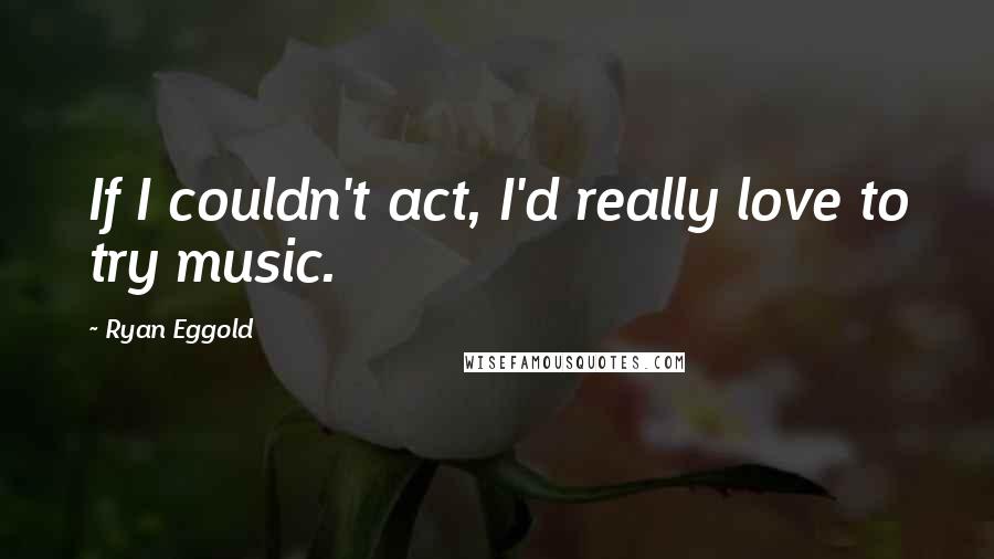 Ryan Eggold Quotes: If I couldn't act, I'd really love to try music.