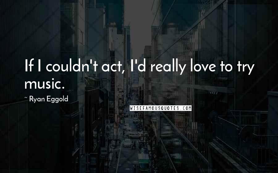 Ryan Eggold Quotes: If I couldn't act, I'd really love to try music.