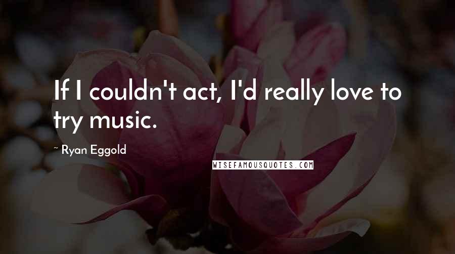 Ryan Eggold Quotes: If I couldn't act, I'd really love to try music.