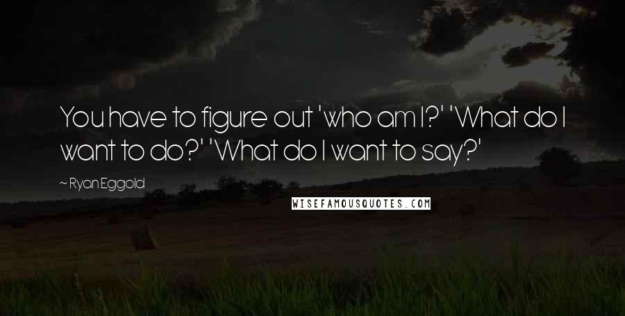 Ryan Eggold Quotes: You have to figure out 'who am I?' 'What do I want to do?' 'What do I want to say?'