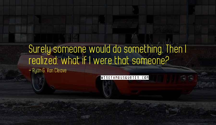 Ryan G. Van Cleave Quotes: Surely someone would do something. Then I realized: what if I were that someone?
