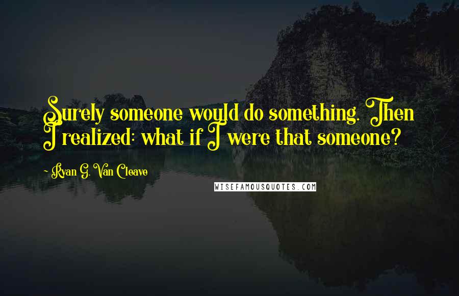 Ryan G. Van Cleave Quotes: Surely someone would do something. Then I realized: what if I were that someone?