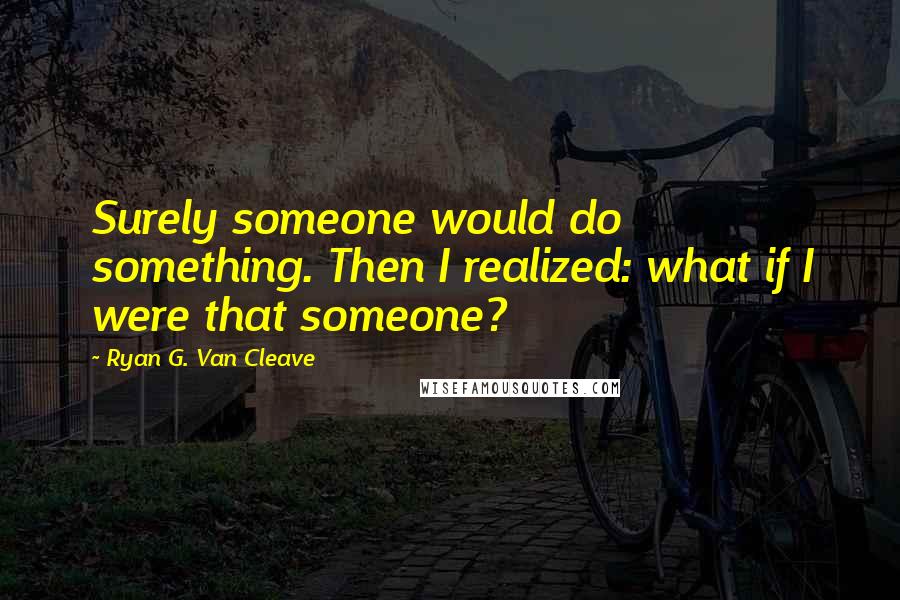 Ryan G. Van Cleave Quotes: Surely someone would do something. Then I realized: what if I were that someone?