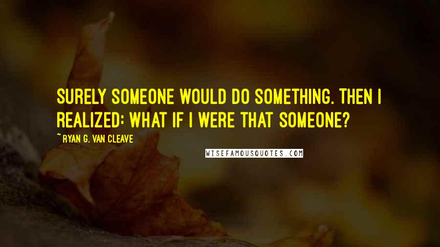 Ryan G. Van Cleave Quotes: Surely someone would do something. Then I realized: what if I were that someone?